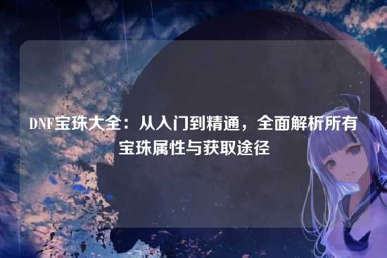 DNF宝珠大全：从入门到精通，全面解析所有宝珠属性与获取途径