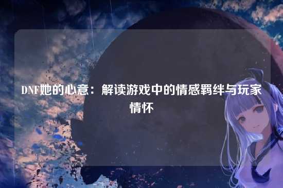 DNF她的心意：解读游戏中的情感羁绊与玩家情怀