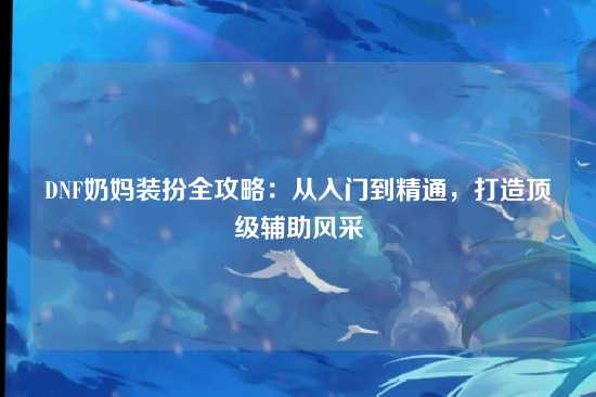 DNF奶妈装扮全攻略：从入门到精通，打造顶级辅助风采