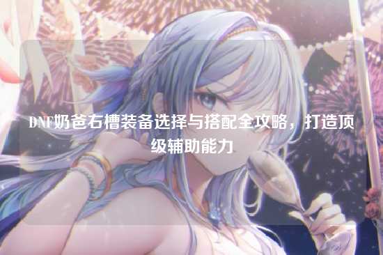 DNF奶爸右槽装备选择与搭配全攻略，打造顶级辅助能力