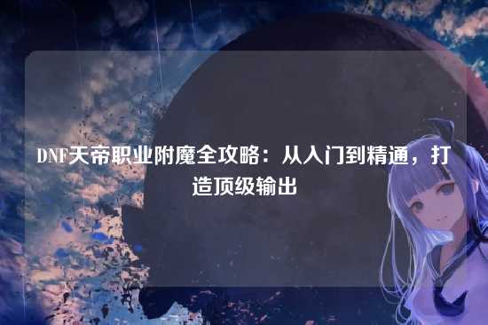 DNF天帝职业附魔全攻略：从入门到精通，打造顶级输出