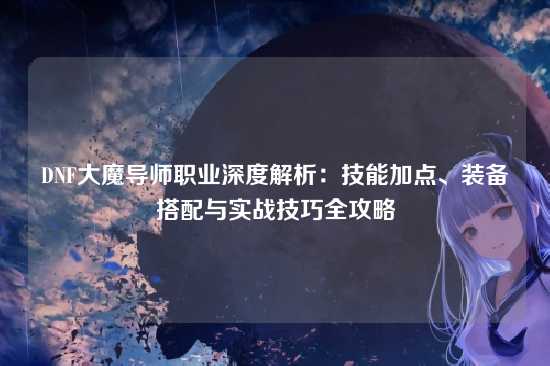 DNF大魔导师职业深度解析：技能加点、装备搭配与实战技巧全攻略