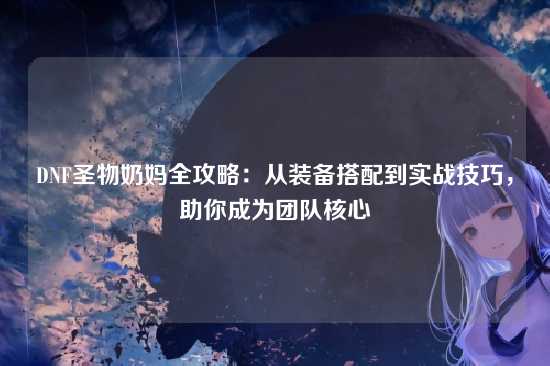 DNF圣物奶妈全攻略：从装备搭配到实战技巧，助你成为团队核心