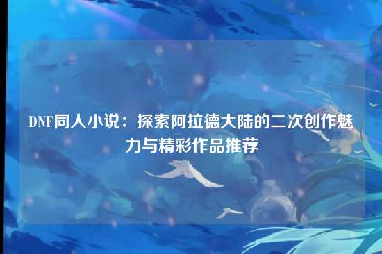 DNF同人小说：探索阿拉德大陆的二次创作魅力与精彩作品推荐
