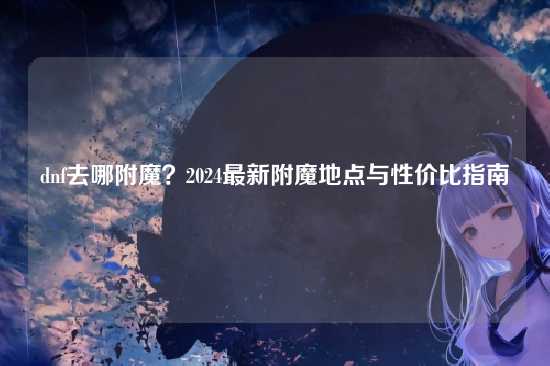 dnf去哪附魔？2024最新附魔地点与性价比指南