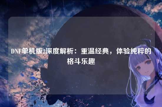 DNF单机版2深度解析：重温经典，体验纯粹的格斗乐趣