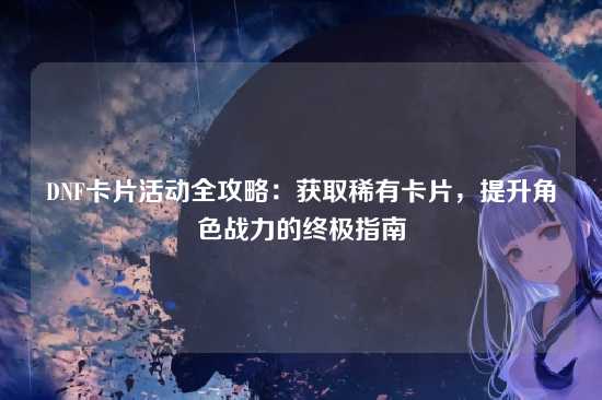 DNF卡片活动全攻略：获取稀有卡片，提升角色战力的终极指南