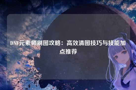 DNF元素师刷图攻略：高效清图技巧与技能加点推荐