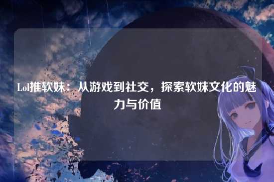 Lol推软妹：从游戏到社交，探索软妹文化的魅力与价值